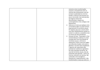 comentar certas transformações
corporais, principalmente entre as
meninas que já apresentam sinais de
entrada na puberdade (os meninos
tendem a vivenciar esse processo um
pouco mais tarde). Caso você perceba
que alguma criança está
desconfortável, respeite seu
constrangimento e não a obrigue a dar
depoimentos.
Selecione um texto que explique como
os hormônios agem no corpo humano,
especialmente os hormônios sexuais.
Em seguida, peça que os alunos leiam
esse texto individualmente e grifem ou
anotem no caderno o vocabulário novo
ou termos que não entenderam.
Exemplo de texto: "Puberdade é a fase
caracterizada por mudanças no corpo
causadas pelo início da produção de
hormônios sexuais, e dá início à
adolescência. Nosso corpo tem órgãos
com diferentes funções, entre eles as
glândulas. Há vários tipos de glândulas
e algumas são responsáveis pela
produção de substâncias reguladoras
do corpo chamadas hormônios. No
caso dos hormônios sexuais, eles são
produzidos pelas gônadas - ovário nas
meninas, testículos nos meninos. São
conhecidos como estrogênio e
testosterona, respectivamente. E vão
transformando o corpo que antes era
 