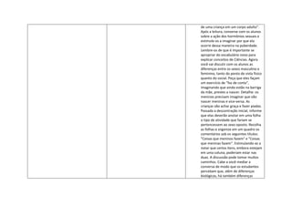 de uma criança em um corpo adulto".
Após a leitura, converse com os alunos
sobre a ação dos hormônios sexuais e
estimule-os a imaginar por que ela
ocorre dessa maneira na puberdade.
Lembre-os de que é importante se
apropriar do vocabulário novo para
explicar conceitos de Ciências. Agora
você vai discutir com os alunos as
diferenças entre os sexos masculino e
feminino, tanto do ponto de vista físico
quanto do social. Peça que eles façam
um exercício de "faz de conta",
imaginando que ainda estão na barriga
da mãe, prestes a nascer. Detalhe: os
meninos precisam imaginar que vão
nascer meninas e vice-versa. As
crianças vão achar graça e fazer piadas.
Passada a descontração inicial, informe
que elas deverão anotar em uma folha
o tipo de atividade que fariam se
pertencessem ao sexo oposto. Recolha
as folhas e organize em um quadro os
comentários sob os seguintes títulos:
"Coisas que meninos fazem" e "Coisas
que meninas fazem". Estimulando-as a
notar que certos itens, embora estejam
em uma coluna, poderiam estar nas
duas. A discussão pode tomar muitos
caminhos. Cabe a você mediar a
conversa de modo que os estudantes
percebam que, além de diferenças
biológicas, há também diferenças
 