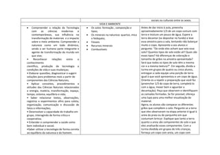 sociais ou culturais entre os sexos.
                                                       VIDA E AMBIENTE
    Compreender a relação da Tecnologia         Os solos: formação , composição e        Antes de dar início à aula, preencha
    com      as    ciências modernas        e   tipos;                                   aproximadamente 1/3 de um copo comum com
    contemporâneas, sua influência na           Os minerais na natureza: quartzo, mica   terra e misture um pouco de água. Espere a
    transformação de materiais e o impacto      e feldspato;                             terra decantar (se depositar no fundo) e leve
    sobre o meio ambiente. Compreender a        Fósseis                                  essa amostra para a sala, tentando não balançar
    natureza como um todo dinâmico,             Recursos minerais                        muito o copo. Apresente-a aos alunos e
    sendo o ser humano parte integrante e       Combustíveis                             pergunte: "De onde eles acham que veio esse
    agente de transformação do mundo em                                                  solo? Quantos tipos de solo estão ali? Quais são
    que vive;                                                                            esses tipos? Há diferenças de coloração e
•     Reconhecer      relações     entre    o                                            tamanho de grãos na amostra apresentada?
conhecimento                                                                             Será que todos os tipos de solo têm a mesma
científico, produção de tecnologia e                                                     cor e a mesma textura?". Em seguida, divida a
condições de vida e suas mudanças;                                                       turma em grupos de quatro ou cinco alunos,
• Elaborar questões, diagnosticar e sugerir                                              entregue a cada equipe uma porção de terra
soluções para problemas reais a partir de                                                igual à que você apresentou e um copo de água.
componentes das Ciências Naturais;                                                       Oriente-os a repetir a preparação que você fez
• Aplicar conceitos, procedimentos e                                                     (preencher 1/3 do copo de terra, completá-lo
atitudes das Ciências Naturais relacionados                                              com a água, mexer bem e aguardar a
a energia, matéria, transformação, espaço,                                               decantação). Peça que observem e identifiquem
tempo, sistema, equilíbrio e vida;                                                       as camadas formadas. Se for possível, ofereça
• Saber relacionar textos, observações,                                                  uma lupa para uma melhor visualização do
registros e experimentos afins para coleta,                                              material.
organização, comunicação e discussão de                                                  Agora, os alunos vão comparar os diferentes
fatos e informações;                                                                     grãos que compõem o solo. Pergunte se a terra
• Desenvolver a capacidade do trabalho em                                                que eles observaram na etapa anterior é igual à
grupo, interagindo de forma crítica e                                                    areia da praia ou do parquinho em que
cooperativa;                                                                             costumam brincar. Explique que tanto a terra
• Entender e compreender a saúde como                                                    quanto a areia são componentes do solo e que
bem individual e social;                                                                 eles analisarão esses componentes. Com a
•Saber utilizar a tecnologia de forma correta                                            turma dividida em grupos de três crianças,
ao equilíbrio da natureza e do homem.                                                    forneça um copo com areia, um copo com
 