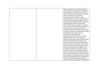 argila, um copo com terra, folhas de jornal e
luvas plásticas (é necessário ter um recipiente
com água dentro da sala). Peça que vistam as
luvas e analisem cada componente colocando-o
sobre a folha de jornal e analisando
características como coloração, cheiro,
tamanho dos grãos, textura e consistência. Para
que verifiquem o tamanho dos grãos, forneça
uma pequena quantidade de água e solicite que
molhem parte do componente analisado
(fazendo movimentos circulares com os grãos
entre os dedos, eles verificarão que os grãos de
areia são maiores que os grãos das outras
amostras) Depois da observação, deve ser feita
uma tabela, contendo as características de cada
solo analisado (Cor, Cheiro, Textura,
Consistência e permeabilidade);
Disponha as carteiras em círculo. No centro,
coloque algumas mesas para montar três
modelos de filtro (peça a ajuda de alguns alunos
para montá-los). Apoie a parte superior da
garrafa PET (que funcionará como funil) sobre a
parte inferior (que terá a função de copo). Em
cada funil, coloque um filtro de papel e um dos
componentes do solo (húmus, argila e areia).
Em seguida, despeje cerca de 200 ml de água
para verificar quais componentes permitem a
passagem de água com mais facilidade. Solicite
que as crianças completem a tabela ou termine
de preenchê-la você. Depois, converse com elas
sobre a impermeabilização das vias públicas nas
grandes cidades, perguntando se sabem por
que muitas vezes as ruas alagam e a água acaba
 