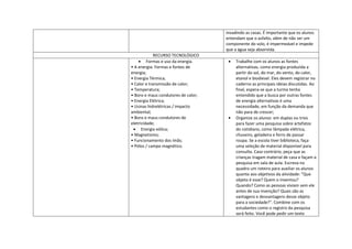invadindo as casas. É importante que os alunos
                                     entendam que o asfalto, além de não ser um
                                     componente do solo, é impermeável e impede
                                     que a água seja absorvida.
             RECURSO TECNOLÓGICO
         Formas e uso da energia.         Trabalhe com os alunos as fontes
• A energia: Formas e fontes de           alternativas, como energia produzida a
energia;                                  partir do sol, do mar, do vento, do calor,
• Energia Térmica;                        etanol e biodiesel. Eles devem registrar no
• Calor e transmissão de calor;           caderno as principais ideias discutidas. Ao
• Temperatura;                            final, espera-se que a turma tenha
• Bons e maus condutores de calor;        entendido que a busca por outras fontes
• Energia Elétrica;                       de energia alternativas é uma
• Usinas hidrelétricas / impacto          necessidade, em função da demanda que
ambiental;                                não para de crescer;
• Bons e maus condutores de               Organize os alunos em duplas ou trios
eletricidade;                             para fazer uma pesquisa sobre artefatos
      Energia eólica;                     do cotidiano, como lâmpada elétrica,
• Magnetismo;                             chuveiro, geladeira e ferro de passar
• Funcionamento dos ímãs;                 roupa. Se a escola tiver biblioteca, faça
• Pólos / campo magnético.                uma seleção de material disponível para
                                          consulta. Caso contrário, peça que as
                                          crianças tragam material de casa e façam a
                                          pesquisa em sala de aula. Escreva no
                                          quadro um roteiro para auxiliar os alunos
                                          quanto aos objetivos da atividade: "Que
                                          objeto é esse? Quem o inventou?
                                          Quando? Como as pessoas viviam sem ele
                                          antes de sua invenção? Quais são as
                                          vantagens e desvantagens desse objeto
                                          para a sociedade?". Combine com os
                                          estudantes como o registro da pesquisa
                                          será feito. Você pode pedir um texto
 