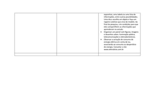expositivo, uma tabela ou uma lista de
informações, entre outras possibilidades.
Uma dica: escolha um objeto e faça um
registro coletivo que sirva de modelo. Ao
final da pesquisa, crie condições para que
eles compartilhem as informações que
aprenderam no estudo.
Organizar um painel com figuras, imagens
e desenhos sobre: iluminação pública,
telecomunicações e eletrodomésticos.
Observar a variação de consumo de
energia elétrica em conta de luz,
associando ao consumo ou desperdício
de energia. Consultar o site:
www.eletrobrás.com.br
 