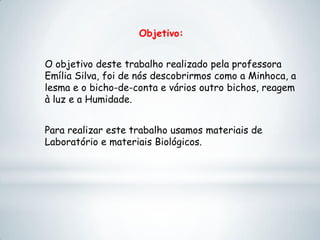 Objetivo:
O objetivo deste trabalho realizado pela professora
Emília Silva, foi de nós descobrirmos como a Minhoca, a
lesma e o bicho-de-conta e vários outro bichos, reagem
à luz e a Humidade.
Para realizar este trabalho usamos materiais de
Laboratório e materiais Biológicos.
 