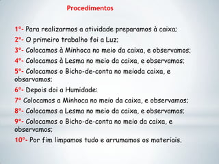 Procedimentos
1º- Para realizarmos a atividade preparamos à caixa;
2º- O primeiro trabalho foi a Luz;
3º- Colocamos à Minhoca no meio da caixa, e observamos;
4º- Colocamos à Lesma no meio da caixa, e observamos;
5º- Colocamos o Bicho-de-conta no meioda caixa, e
obsarvamos;
6º- Depois doi a Humidade:
7º Colocamos a Minhoca no meio da caixa, e observamos;
8º- Colocamos a Lesma no meio da caixa, e observamos;
9º- Colocamos o Bicho-de-conta no meio da caixa, e
observamos;
10º- Por fim limpamos tudo e arrumamos os materiais.
 
