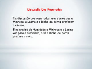 Discussão Dos Resultados
Na discussão dos resultados, analisamos que a
Minhoca, a Lesma e o Bicho-de-conta preferem
o escuro.
E na analise da Humidade a Minhoca e a Lesma
vão para a humidade, e só o Bicho-de-conta
prefere o seco.
 