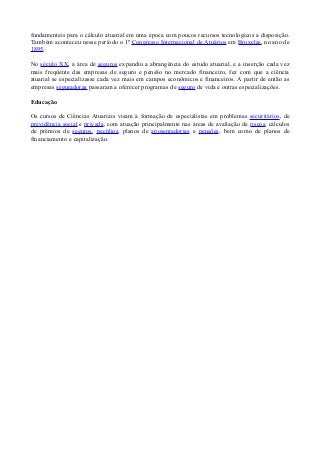fundamentais para o cálculo atuarial em uma época com poucos recursos tecnologicos a disposição.
Também aconteceu nesse período o 1º Congresso Internacional de Atuários em Bruxelas, no ano de
1895.
No século XX, a área de seguros expandiu a abrangência do estudo atuarial, e a inserção cada vez
mais freqüente das empresas de seguro e pensão no mercado financeiro, fez com que a ciência
atuarial se especializasse cada vez mais em campos econômicos e financeiros. A partir de então as
empresas seguradoras passaram a oferecer programas de seguro de vida e outras especializações.
Educação
Os cursos de Ciências Atuariais visam à formação de especialistas em problemas securitários, de
previdência social e privada, com atuação principalmente nas áreas de avaliação de riscos, cálculos
de prêmios de seguros, pecúlios, planos de aposentadorias e pensões, bem como de planos de
financiamento e capitalização.
 