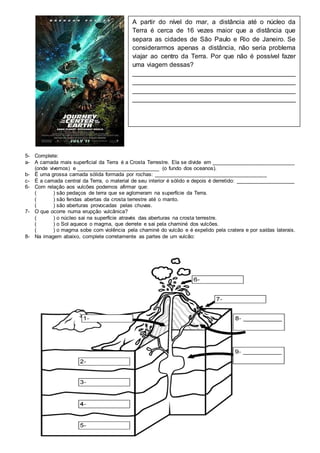 5- Complete:
a- A camada mais superficial da Terra é a Crosta Terrestre. Ela se divide em ____________________________
(onde vivemos) e ____________________________ (o fundo dos oceanos).
b- É uma grossa camada sólida formada por rochas: ______________________________________
c- É a camada central da Terra, o material de seu interior é sólido e depois é derretido: ____________________
6- Com relação aos vulcões podemos afirmar que:
( ) são pedaços de terra que se aglomeram na superfície da Terra.
( ) são fendas abertas da crosta terrestre até o manto.
( ) são aberturas provocadas pelas chuvas.
7- O que ocorre numa erupção vulcânica?
( ) o núcleo sai na superfície através das aberturas na crosta terrestre.
( ) o Sol aquece o magma, que derrete e sai pela chaminé dos vulcões.
( ) o magma sobe com violência pela chaminé do vulcão e é expelido pela cratera e por saídas laterais.
8- Na imagem abaixo, complete corretamente as partes de um vulcão:
A partir do nível do mar, a distância até o núcleo da
Terra é cerca de 16 vezes maior que a distância que
separa as cidades de São Paulo e Rio de Janeiro. Se
considerarmos apenas a distância, não seria problema
viajar ao centro da Terra. Por que não é possível fazer
uma viagem dessas?
_____________________________________________
_____________________________________________
_____________________________________________
_____________________________________________
 