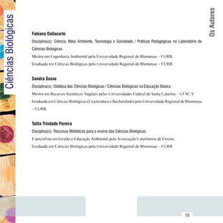 Os Autores
Ciências Biológicas

                          Fabiana Dallacorte
                          Disciplina(s): Ciência, Meio Ambiente, Tecnologia e Sociedade / Práticas Pedagógicas no Laboratório de
                          Ciências Biológicas
                          Mestre em Engenharia Ambiental pela Universidade Regional de Blumenau – FURB.
                          Graduada em Ciências Biológicas pela Universidade Regional de Blumenau – FURB.


                          Sandra Sasse
                          Disciplina(s): Didática das Ciências Biológicas / Ciências Biológicas na Educação Básica
                          Mestre em Recursos Genéticos Vegetais pelas Universidades Federal de Santa Catarina – UFSC.V
                          Graduada em Ciências Biológicas (Licenciatura e Bacharelado) pela Universidade Regional de Blumenau
                          – FURB.


                          Talita Trindade Pereira
                          Disciplina(s): Recursos Midiáticos para o ensino das Ciências Biológicas
                          Especialista em Gestão e Educação Ambiental pela Associação Catarinense de Ensino.
                          Graduada em Ciências Biológicas pela Universidade Regional de Blumenau – FURB




                Sumário
                                                                                                                      10
 