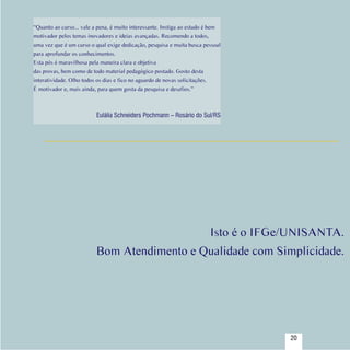 “Quanto ao curso... vale a pena, é muito interessante. Instiga ao estudo é bem
   motivador pelos temas inovadores e ideias avançadas. Recomendo a todos,
   uma vez que é um curso o qual exige dedicação, pesquisa e muita busca pessoal
   para aprofundar os conhecimentos.
   Esta pós é maravilhosa pela maneira clara e objetiva
   das provas, bem como de todo material pedagógico postado. Gosto desta
   interatividade. Olho todos os dias e fico no aguardo de novas solicitações.
   É motivador e, mais ainda, para quem gosta da pesquisa e desafios.”



                             Eulália Schneiders Pochmann – Rosário do Sul/RS




                                                                            Isto é o IFGe/UNISANTA.
                             Bom Atendimento e Qualidade com Simplicidade.




Sumário
                                                                                         20
 