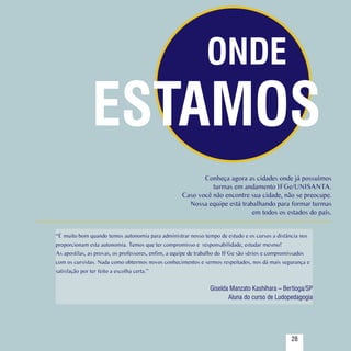 ONDE
                        ESTAMOS
                                                                     Conheça agora as cidades onde já possuímos
                                                                        turmas em andamento IFGe/UNISANTA.
                                                              Caso você não encontre sua cidade, não se preocupe.
                                                                Nossa equipe está trabalhando para formar turmas
                                                                                      em todos os estados do país.


          “É muito bom quando temos autonomia para administrar nosso tempo de estudo e os cursos a distância nos
          proporcionam esta autonomia. Temos que ter compromisso e responsabilidade, estudar mesmo!
          As apostilas, as provas, os professores, enfim, a equipe de trabalho do IFGe são sérios e compromissados
          com os cursistas. Nada como obtermos novos conhecimentos e sermos respeitados, nos dá mais segurança e
          satisfação por ter feito a escolha certa.”


                                                                         Giselda Manzato Kashihara – Bertioga/SP
                                                                                Aluna do curso de Ludopedagogia



Sumário
                                                         28                                               28
 