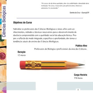 “Os cursos são de ótima qualidade, além  da credibilidade e idoneidade desta
Ciências Biológicas                                      instituição. No curso, é necessário, por parte do aluno, interesse e
                                                         autonomia. Eu recomendo.”

                                                                                                      Daniela da Cruz – Guarujá/SP




                          Objetivos do Curso

                          Subsidiar os professores das Ciências Biológicas e áreas afins com co-
                          nhecimentos, métodos e técnicas necessários para o desenvolvimento da
                          docência comprometida com a qualidade social da educação básica. Pro-
                          por a reflexão de modo integrado, específico e aprofundado, dos temas e
                          tendências atuais do ensino das Ciências Biológicas.
                                                                                                               Público Alvo
                                                 Professores de Biologia e profissionais da área das Ciências.
                              Duração
                              12 meses




                                                                                                             Carga Horária
                                                                                                             376 horas


                Sumário
                                                                                                                   4
 