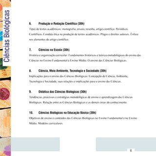 Ciências Biológicas

                          6.	     Produção e Redação Científica (30h)
                          Tipos de textos acadêmicos: monografia, ensaio, resenha, artigo científico. Periódicos
                          Científicos. Conduta ética na produção de textos acadêmicos. Plágio e direitos autorais. Ênfase
                          nos elementos do artigo científico.


                          7.	     Ciências na Escola (30h)
                          História e organização curricular: Fundamentos históricos e teórico-metodológicos do ensino das
                          Ciências no Ensino Fundamental e Ensino Médio. O ensino das Ciências Biológicas.


                          8.	     Ciência, Meio Ambiente, Tecnologia e Sociedade (30h)
                          Implicações para o ensino das Ciências Biológicas: Concepção de Ciência, Ambiente,
                          Tecnologia e Sociedade, suas relações e implicações para o ensino das Ciências.


                          9.	     Didática das Ciências Biológicas (30h)
                          Tendências, processos e estratégias metodológicas de ensino e aprendizagem das Ciências
                          Biológicas. Relação entre as Ciências Biológicas e as demais áreas do conhecimento.


                          10.	    Ciências Biológicas na Educação Básica (30h)
                          Objetivos de ensino e conteúdos das Ciências Biológicas no Ensino Fundamental e no Ensino
                          Médio. Modelos curriculares.




                Sumário
                                                                                                                   6
 