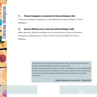 Ciências Biológicas

                          11.	    Práticas Pedagógicas no Laboratório de Ciências Biológicas (30h)
                          Normas para montagem, manutenção e uso do laboratório de Ciências Biológicas. Práticas
                          pedagógicas.


                          12.	    Recursos Midiáticos para o ensino das Ciências Biológicas (30h)
                          Mídias educativas. Recursos tecnológicos para o ensino de ciências. Recursos da Internet.
                          Utilização de computadores para o desenvolvimento de material didático em Ciências
                          Biológicas.




                                            “Quando iniciei o curso já gostei da plataforma de estudos, tudo muito fácil de localizar,
                                            participar e tem informações claras e precisas sobre o curso.
                                            O material disponível também não deixa  a desejar, é bem dinâmico e de fácil entendimento.
                                            Acredito que este curso de Pós Graduação vai acrescentar muito na minha vida profissional
                                            e pessoal, pois me permite expandir conhecimentos e trocar informações com outros
                                            participantes.”


                                                                               Waldiney Alexandre dos Santos Silva – Rancharia/SP




                Sumário
                                                                                                                      7
 