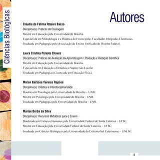 Autores
Ciências Biológicas

                          Cláudia de Fátima Ribeiro Basso
                          Disciplina(s): Práticas de Ensinagem
                          Mestre em Educação pela Universidade de Brasília.
                          Especialista em Metodologia e a Didática do Ensino pelas Faculdades Integradas Claretianas.
                          Graduada em Pedagogia pelo Associação de Ensino Unificado do Distrito Federal.


                          Laura Cristina Peixoto Chaves
                          Disciplina(s): Práticas de Avaliação da Aprendizagem / Produção e Redação Científica
                          Mestre em Educação pela Universidade de Brasília.
                          Especialista em Educação a Distância e Supervisão Escolar.
                          Graduada em Pedagogia e Licenciada em Educação Física.


                          Mírian Barbosa Tavares Raposo
                          Disciplina(s): Didática e Interdisciplinaridade
                          Doutora em Psicologia pela Universidade de Brasília – UNB.
                          Mestre em Psicologia pela Universidade de Brasília – UNB.
                          Graduada em Pedagogia pela Universidade de Brasília – UNB.


                          Marise Borba da Silva
                          Disciplina(s): Recursos Midiáticos para o Ensino
                          Doutorado em Ciências Humanas pela Universidade Federal de Santa Catarina – UFSC.
                          Mestre em Educação pela Universidade Federal de Santa Catarina – UFSC.
                          Graduada em Ciências Biológicas pela Universidade do Extremo Sul Catarinense – UNESC.




                Sumário
                                                                                                                        8
 