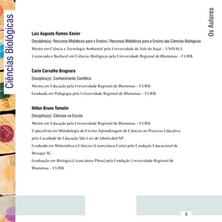 Os Autores
Ciências Biológicas

                          Luís Augusto Ramos Xavier
                          Disciplina(a): Recursos Midiáticos para o Ensino / Recursos Midiáticos para o Ensino das Ciências Biológicas
                          Mestre em Ciência e Tecnologia Ambiental pela Universidade do Vale do Itajaí – UNIVALI.
                          Licenciado e Bacharel em Ciências Biológicas pela Universidade Regional de Blumenau – FURB.


                          Carin Carvalho Brugnara
                          Disciplina(s): Conhecimento Científico
                          Mestre em Educação pela Universidade Regional de Blumenau – FURB.
                          Graduada em Pedagogia pela Universidade Regional de Blumenau – FURB.


                          Nilton Bruno Tomelin
                          Disciplina(s): Ciências na Escola
                          Mestre em Educação pela Universidade Regional de Blumenau – FURB.
                          Especialista em Metodologia do Ensino-Aprendizagem de Ciências no Processo Educativo
                          pela Faculdade de Educação São Luis de Jaboticabal/SP.
                          Graduado em Matemática e Ciências (Licenciatura Curta) pela Fundação Educacional de
                          Brusque SC.
                          Graduação em Biologia (Licenciatura Plena) pela Fundação Universidade Regional de
                          Blumenau – FURB.




                Sumário
                                                                                                                            9
 