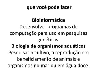  que você pode fazer
Bioinformática
Desenvolver programas de
computação para uso em pesquisas
genéticas.
Biologia de organismos aquáticos
Pesquisar o cultivo, a reprodução e o
beneficiamento de animais e
organismos no mar ou em água doce.
 