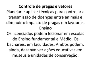 Controle de pragas e vetores
Planejar e aplicar técnicas para controlar a
transmissão de doenças entre animais e
diminuir o impacto de pragas em lavouras.
Ensino
Os licenciados podem lecionar em escolas
do Ensino fundamental e Médio. Os
bacharéis, em faculdades. Ambos podem,
ainda, desenvolver ações educativas em
museus e unidades de conservação.
 
