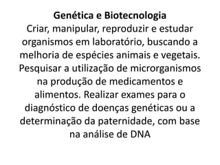 Genética e Biotecnologia
Criar, manipular, reproduzir e estudar
organismos em laboratório, buscando a
melhoria de espécies animais e vegetais.
Pesquisar a utilização de microrganismos
na produção de medicamentos e
alimentos. Realizar exames para o
diagnóstico de doenças genéticas ou a
determinação da paternidade, com base
na análise de DNA
 