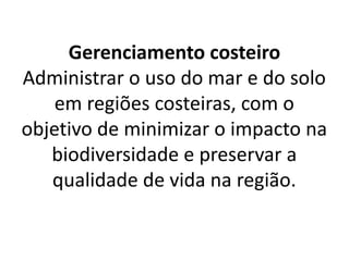 Gerenciamento costeiro
Administrar o uso do mar e do solo
em regiões costeiras, com o
objetivo de minimizar o impacto na
biodiversidade e preservar a
qualidade de vida na região.
 