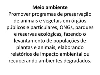 Meio ambiente
Promover programas de preservação
de animais e vegetais em órgãos
públicos e particulares, ONGs, parques
e reservas ecológicas, fazendo o
levantamento de populações de
plantas e animais, elaborando
relatórios de impacto ambiental ou
recuperando ambientes degradados.
 