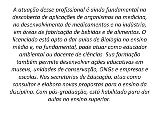 A atuação desse profissional é ainda fundamental na
descoberta de aplicações de organismos na medicina,
no desenvolvimento de medicamentos e na indústria,
em áreas de fabricação de bebidas e de alimentos. O
licenciado está apto a dar aulas de Biologia no ensino
médio e, no fundamental, pode atuar como educador
ambiental ou docente de ciências. Sua formação
também permite desenvolver ações educativas em
museus, unidades de conservação, ONGs e empresas e
escolas. Nas secretarias de Educação, atua como
consultor e elabora novas propostas para o ensino da
disciplina. Com pós-graduação, está habilitado para dar
aulas no ensino superior. 
 