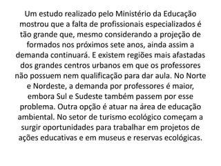 Um estudo realizado pelo Ministério da Educação
mostrou que a falta de profissionais especializados é
tão grande que, mesmo considerando a projeção de
formados nos próximos sete anos, ainda assim a
demanda continuará. E existem regiões mais afastadas
dos grandes centros urbanos em que os professores
não possuem nem qualificação para dar aula. No Norte
e Nordeste, a demanda por professores é maior,
embora Sul e Sudeste também passem por esse
problema. Outra opção é atuar na área de educação
ambiental. No setor de turismo ecológico começam a
surgir oportunidades para trabalhar em projetos de
ações educativas e em museus e reservas ecológicas.
 
