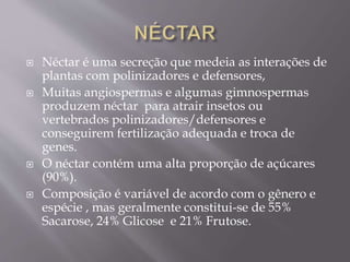  Néctar é uma secreção que medeia as interações de 
plantas com polinizadores e defensores, 
 Muitas angiospermas e algumas gimnospermas 
produzem néctar para atrair insetos ou 
vertebrados polinizadores/defensores e 
conseguirem fertilização adequada e troca de 
genes. 
 O néctar contém uma alta proporção de açúcares 
(90%). 
 Composição é variável de acordo com o gênero e 
espécie , mas geralmente constitui-se de 55% 
Sacarose, 24% Glicose e 21% Frutose. 
 