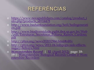  https://www.novapublishers.com/catalog/product_i 
nfo.php?products_id=14478 
 http://www.bashanfoundation.org/heil/heilngenerati 
on.pdf 
 http://www.biodiversidade.pgibt.ibot.sp.gov.br/Web 
/pdf/Estruturas_Secretoras_Poliana_Ramos_Cardoso. 
pdf 
 http://phys.org/news202032966.html#nRlv 
 http://phys.org/news/2011-04-lollipops-side-effects-sugary- 
betrays.html 
 Worcestershire Record | 32 (April 2012) page: 18- 
19 | Worcestershire Biological Records Centre & Worc 
estershire Recorders 
 