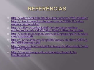  http://www.ncbi.nlm.nih.gov/pmc/articles/PMC2634402/ 
 http://ciencianojardim.blogspot.com.br/2010/11/sobre-nectar- 
e-nectario.html 
 http://wiley-vch.e-bookshelf.de/products/reading-epub/ 
product-id/754328/title/Weed%2BAnatomy.html 
 http://ecologia.ib.usp.br/curso/2010/pages/pdf/PI/relato 
rios/mathias.pdf 
 https://www.inpa.gov.br/pdbff/cursos/efa/livro/2005/p 
dfs/rlfDilermando.pdf 
 http://www.bibliotecadigital.unicamp.br/document/?code 
=vtls000438213 
 http://www.biologia.edu.ar/botanica/tema14/14- 
8nectarios.htm 
