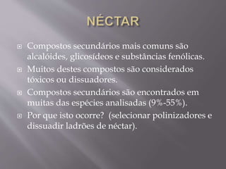  Compostos secundários mais comuns são 
alcalóides, glicosídeos e substâncias fenólicas. 
 Muitos destes compostos são considerados 
tóxicos ou dissuadores. 
 Compostos secundários são encontrados em 
muitas das espécies analisadas (9%-55%). 
 Por que isto ocorre? (selecionar polinizadores e 
dissuadir ladrões de néctar). 
 