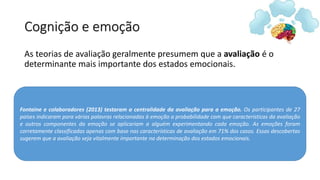 Cognição e emoção
As teorias de avaliação geralmente presumem que a avaliação é o
determinante mais importante dos estados emocionais.
Fontaine e colaboradores (2013) testaram a centralidade da avaliação para a emoção. Os participantes de 27
países indicaram para várias palavras relacionadas à emoção a probabilidade com que características da avaliação
e outros componentes da emoção se aplicariam a alguém experimentando cada emoção. As emoções foram
corretamente classificadas apenas com base nas características de avaliação em 71% dos casos. Essas descobertas
sugerem que a avaliação seja vitalmente importante na determinação dos estados emocionais.
 