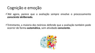 Cognição e emoção
Até agora, parece que a avaliação sempre envolve o processamento
consciente deliberado.
Entretanto, a maioria dos teóricos defende que a avaliação também pode
ocorrer de forma automática, sem atividade consciente.
 