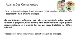 Avaliações Conscientes
Um cenário utilizado por Smith e Lazarus (1993) envolveu um aluno com
desempenho ruim em uma avaliação.
Os participantes relataram que ele experimentaria raiva quando
culpasse o professor pouco solícito, mas experimentaria culpa quando
responsabilizasse a si mesmo (p. ex., por fazer trabalhos no último
minuto).
Essas descobertas são previstas pela abordagem de avaliação.
 