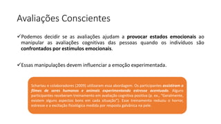Avaliações Conscientes
Podemos decidir se as avaliações ajudam a provocar estados emocionais ao
manipular as avaliações cognitivas das pessoas quando os indivíduos são
confrontados por estímulos emocionais.
Essas manipulações devem influenciar a emoção experimentada.
Schartau e colaboradores (2009) utilizaram essa abordagem. Os participantes assistiram a
filmes de seres humanos e animais experimentando estresse acentuado. Alguns
participantes receberam treinamento em avaliação cognitiva positiva (p. ex., “Geralmente,
existem alguns aspectos bons em cada situação”). Esse treinamento reduziu o horror,
estresse e a excitação fisiológica medida por resposta galvânica na pele.
 