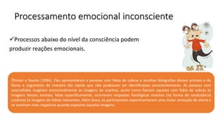 Processamento emocional inconsciente
Processos abaixo do nível da consciência podem
produzir reações emocionais.
Öhman e Soares (1994). Eles apresentaram a pessoas com fobia de cobras e aranhas fotografias desses animais e de
flores e cogumelos de maneira tão rápida que não pudessem ser identificadas conscientemente. As pessoas com
aracnofobia reagiram emocionalmente às imagens de aranhas, assim como fizeram aqueles com fobia de cobras às
imagens desses animais. Mais especificamente, ocorreram respostas fisiológicas maiores (na forma de condutância
cutânea) às imagens de fobias relevantes. Além disso, os participantes experimentaram uma maior sensação de alerta e
se sentiram mais negativos quando expostos àquelas imagens.
 