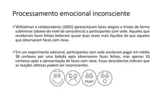 Processamento emocional inconsciente
Wilkielman e colaboradores (2005) apresentaram faces alegres e tristes de forma
subliminar (abaixo do nível da consciência) a participantes com sede. Aqueles que
receberam faces felizes beberam quase duas vezes mais líquidos do que aqueles
que observaram faces com raiva.
Em um experimento adicional, participantes com sede aceitaram pagar em média
38 centavos por uma bebida após observarem faces felizes, mas apenas 10
centavos após a apresentação de faces com raiva. Essas descobertas indicam que
as reações afetivas podem ser inconscientes.
 