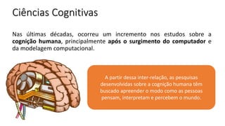 Ciências Cognitivas
A partir dessa inter-relação, as pesquisas
desenvolvidas sobre a cognição humana têm
buscado apreender o modo como as pessoas
pensam, interpretam e percebem o mundo.
Nas últimas décadas, ocorreu um incremento nos estudos sobre a
cognição humana, principalmente após o surgimento do computador e
da modelagem computacional.
 