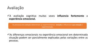 Avaliação
A avaliação cognitiva muitas vezes influencia fortemente a
experiência emocional.
As diferenças emocionais na experiência emocional em determinada
situação podem ser parcialmente explicadas pelas variações entre as
pessoas.
Os processos de avaliação determinam se experimentamos emoção e influenciam que emoção é
experimentada.
 