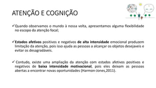 ATENÇÃO E COGNIÇÃO
Quando observamos o mundo à nossa volta, apresentamos alguma flexibilidade
no escopo da atenção focal;
Estados afetivos positivos e negativos de alta intensidade emocional produzem
limitação da atenção, pois isso ajuda as pessoas a alcançar os objetos desejaveis e
evitar os desagradáveis.
 Contudo, existe uma ampliação da atenção com estados afetivos positivos e
negativos de baixa intensidade motivacional, pois eles deixam as pessoas
abertas a encontrar novas oportunidades (Harmon-Jones,2011).
 