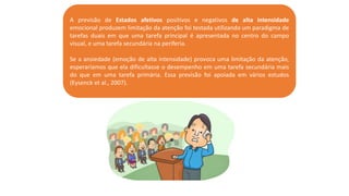 A previsão de Estados afetivos positivos e negativos de alta intensidade
emocional produzem limitação da atenção foi testada utilizando um paradigma de
tarefas duais em que uma tarefa principal é apresentada no centro do campo
visual, e uma tarefa secundária na periferia.
Se a ansiedade (emoção de alta intensidade) provoca uma limitação da atenção,
esperaríamos que ela dificultasse o desempenho em uma tarefa secundária mais
do que em uma tarefa primária. Essa previsão foi apoiada em vários estudos
(Eysenck et al., 2007).
 