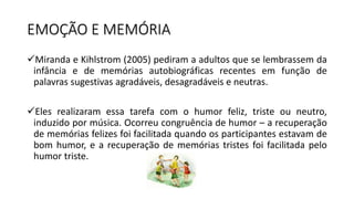 EMOÇÃO E MEMÓRIA
Miranda e Kihlstrom (2005) pediram a adultos que se lembrassem da
infância e de memórias autobiográficas recentes em função de
palavras sugestivas agradáveis, desagradáveis e neutras.
Eles realizaram essa tarefa com o humor feliz, triste ou neutro,
induzido por música. Ocorreu congruência de humor – a recuperação
de memórias felizes foi facilitada quando os participantes estavam de
bom humor, e a recuperação de memórias tristes foi facilitada pelo
humor triste.
 