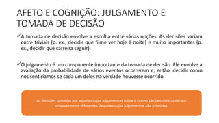 AFETO E COGNIÇÃO: JULGAMENTO E
TOMADA DE DECISÃO
A tomada de decisão envolve a escolha entre várias opções. As decisões variam
entre triviais (p. ex., decidir que filme ver hoje à noite) e muito importantes (p.
ex., decidir que carreira seguir).
O julgamento é um componente importante da tomada de decisão. Ele envolve a
avaliação da probabilidade de vários eventos ocorrerem e, então, decidir como
nos sentiríamos se cada um deles na verdade houvesse ocorrido.
As decisões tomadas por aqueles cujos julgamentos sobre o futuro são pessimistas seriam
provavelmente diferentes daqueles cujos julgamentos são otimistas.
 