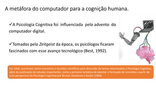 A metáfora do computador para a cognição humana.
A Psicologia Cognitiva foi influenciada pelo advento do
computador digital.
Tomados pelo Zeitgeist da época, os psicólogos ficaram
fascinados com esse avanço tecnológico (Best, 1992).
Em 1956, ocorreram vários encontros e reuniões científicas para discussão de temas relacionados a Psicologia Cognitiva,
além da publicação de estudos importantes, como a primeira tentativa de abordar a formação de conceitos a partir de
uma perspectiva da Psicologia Cognitiva por Bruner, Goodnow e Austin (1956).
 