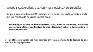 AFETO E COGNIÇÃO: JULGAMENTO E TOMADA DE DECISÃO
• Angie e colaboradores (2011) chegaram a duas conclusões gerais a partir
de sua revisão de pesquisas nessa área:
1) Os principais estados de humor (tristeza, raiva, medo ou ansiedade, felicidade)
apresentam efeitos significativos (e algo diferentes) sobre o julgamento e a
tomada de decisão.
2) Os efeitos do humor são mais intensos em relação à tomada de decisão do que
em relação ao julgamento.
 