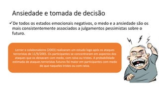 Ansiedade e tomada de decisão
De todos os estados emocionais negativos, o medo e a ansiedade são os
mais consistentemente associados a julgamentos pessimistas sobre o
futuro.
Lerner e colaboradores (2003) realizaram um estudo logo após os ataques
terroristas de 11/9/2001. Os participantes se concentraram em aspectos dos
ataques que os deixavam com medo, com raiva ou tristes. A probabilidade
estimada de ataques terroristas futuros foi maior em participantes com medo
do que naqueles tristes ou com raiva.
 