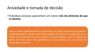 Ansiedade e tomada de decisão
Indivíduos ansiosos apresentam um menor viés de otimismo do que
os demais.
Lench e Levine (2005) pediram a participantes do Ensino Superior que julgassem
a probabilidade de ocorrência de vários eventos com eles em comparação com a
média dos estudantes de Ensino Superior. Os participantes, com um estado de
humor temeroso eram mais pessimistas do que aqueles com um estado de
humor feliz ou neutro.
 