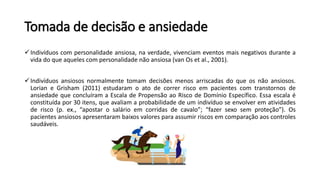 Tomada de decisão e ansiedade
Indivíduos com personalidade ansiosa, na verdade, vivenciam eventos mais negativos durante a
vida do que aqueles com personalidade não ansiosa (van Os et al., 2001).
Indivíduos ansiosos normalmente tomam decisões menos arriscadas do que os não ansiosos.
Lorian e Grisham (2011) estudaram o ato de correr risco em pacientes com transtornos de
ansiedade que concluíram a Escala de Propensão ao Risco de Domínio Específico. Essa escala é
constituída por 30 itens, que avaliam a probabilidade de um indivíduo se envolver em atividades
de risco (p. ex., “apostar o salário em corridas de cavalo”; “fazer sexo sem proteção”). Os
pacientes ansiosos apresentaram baixos valores para assumir riscos em comparação aos controles
saudáveis.
 
