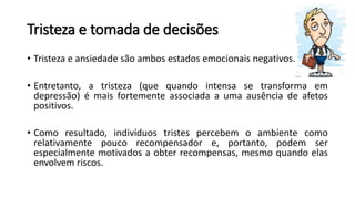 Tristeza e tomada de decisões
• Tristeza e ansiedade são ambos estados emocionais negativos.
• Entretanto, a tristeza (que quando intensa se transforma em
depressão) é mais fortemente associada a uma ausência de afetos
positivos.
• Como resultado, indivíduos tristes percebem o ambiente como
relativamente pouco recompensador e, portanto, podem ser
especialmente motivados a obter recompensas, mesmo quando elas
envolvem riscos.
 