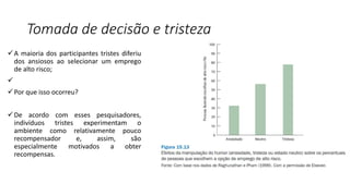 Tomada de decisão e tristeza
A maioria dos participantes tristes diferiu
dos ansiosos ao selecionar um emprego
de alto risco;

Por que isso ocorreu?
De acordo com esses pesquisadores,
indivíduos tristes experimentam o
ambiente como relativamente pouco
recompensador e, assim, são
especialmente motivados a obter
recompensas.
 