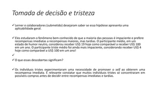 Tomada de decisão e tristeza
Lerner e colaboradores (submetido) desejaram saber se essa hipótese apresenta uma
aplicabilidade geral.
Eles estudaram o fenômeno bem conhecido de que a maioria das pessoas é impaciente e prefere
recompensas imediatas a recompensas maiores, mas tardias. O participante médio, em um
estado de humor neutro, considerou receber US$ 19 hoje como comparável a receber US$ 100
em um ano. O participante triste médio foi ainda mais impaciente, considerando receber US$ 4
hoje como comparável a US$ 100 em um ano!

O que essas descobertas significam?
Os indivíduos tristes experimentaram uma necessidade de promover o self ao obterem uma
recompensa imediata. É relevante constatar que muitos indivíduos tristes se concentraram em
possíveis compras antes de decidir entre recompensas imediatas e tardias.
 